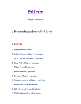 Perk Exports
(CompanyPresentation)
 Electronics Products Division of Perk Exports
 Contents :
A. Perk Exports Vision Statement
B. Desk top Computers with Pictures & Specification
C. Lap top Computers with Pictures & Specification
D. Monitor /LCD with Pictures & Specification
E. CPU with Pictures & Specification
F. Mouse with Pictures & specification
G. Key board with Pictures & Specification
H. Speakers of computers with Pictures & specification
I. Hard disks with Pictures & Specification
J. USB Flesh Drive with Pictures & Specification
K. CPU Cooler Fans with Pictures & Specification
 