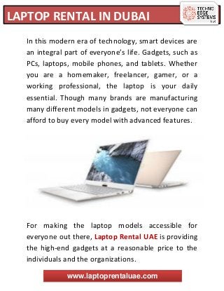 LAPTOP RENTAL IN DUBAI
www.laptoprentaluae.com
In this modern era of technology, smart devices are
an integral part of everyone’s life. Gadgets, such as
PCs, laptops, mobile phones, and tablets. Whether
you are a homemaker, freelancer, gamer, or a
working professional, the laptop is your daily
essential. Though many brands are manufacturing
many different models in gadgets, not everyone can
afford to buy every model with advanced features.
For making the laptop models accessible for
everyone out there, Laptop Rental UAE is providing
the high-end gadgets at a reasonable price to the
individuals and the organizations.
 