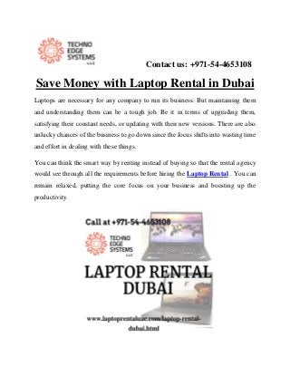 Contact us: +971-54-4653108
Save Money with Laptop Rental in Dubai
Laptops are necessary for any company to run its business. But maintaining them
and understanding them can be a tough job. Be it in terms of upgrading them,
satisfying their constant needs, or updating with their new versions. There are also
unlucky chances of the business to go down since the focus shifts into wasting time
and effort in dealing with these things.
You can think the smart way by renting instead of buying so that the rental agency
would see through all the requirements before hiring the Laptop Rental . You can
remain relaxed, putting the core focus on your business and boosting up the
productivity.
 