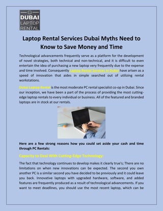 Laptop Rental Services Dubai Myths Need to
Know to Save Money and Time
Technological advancements frequently serve as a platform for the development
of novel strategies, both technical and non-technical, and it is difficult to even
entertain the idea of purchasing a new laptop very frequently due to the expense
and time involved. Consequently Laptop Rental Services in Dubai have arisen as a
speed of innovation that aides in simple searched out of utilizing rental
workstations.
Dubai Laptop Rental is the most moderate PC rental specialist co-op in Dubai. Since
our inception, we have been a part of the process of providing the most cutting-
edge laptop rentals to every individual or business. All of the featured and branded
laptops are in stock at our rentals.
Here are a few strong reasons how you could set aside your cash and time
through PC Rentals:
Capacity to Deal With Cutting-Edge Technology:
The fact that technology continues to develop makes it clearly true's; There are no
limitations on when new innovations can be expected. The second you own
another PC is a similar second you have decided to be previously and it could leave
you back. Innovative laptops with upgraded hardware, software, and added
features are frequently produced as a result of technological advancements. If you
want to meet deadlines, you should use the most recent laptop, which can be
 