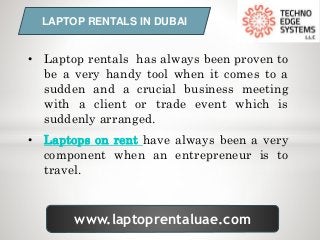 www.laptoprentaluae.com
LAPTOP RENTALS IN DUBAI
• Laptop rentals has always been proven to
be a very handy tool when it comes to a
sudden and a crucial business meeting
with a client or trade event which is
suddenly arranged.
• Laptops on rent have always been a very
component when an entrepreneur is to
travel.
 