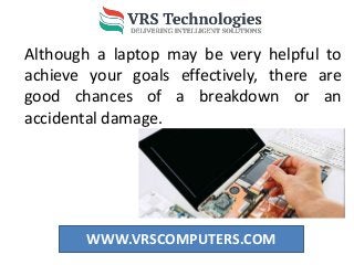 WWW.VRSCOMPUTERS.COM
Although a laptop may be very helpful to
achieve your goals effectively, there are
good chances of a breakdown or an
accidental damage.
 