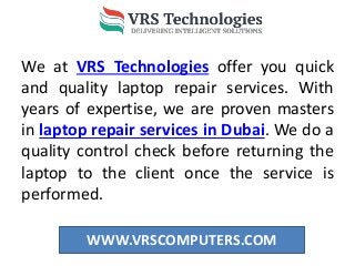 WWW.VRSCOMPUTERS.COM
We at VRS Technologies offer you quick
and quality laptop repair services. With
years of expertise, we are proven masters
in laptop repair services in Dubai. We do a
quality control check before returning the
laptop to the client once the service is
performed.
 