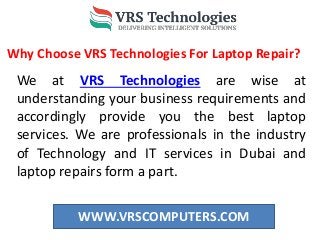 WWW.VRSCOMPUTERS.COM
Why Choose VRS Technologies For Laptop Repair?
We at VRS Technologies are wise at
understanding your business requirements and
accordingly provide you the best laptop
services. We are professionals in the industry
of Technology and IT services in Dubai and
laptop repairs form a part.
 