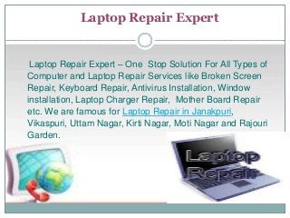 Laptop Repair Expert
Laptop Repair Expert – One Stop Solution For All Types of
Computer and Laptop Repair Services like Broken Screen
Repair, Keyboard Repair, Antivirus Installation, Window
installation, Laptop Charger Repair, Mother Board Repair
etc. We are famous for Laptop Repair in Janakpuri,
Vikaspuri, Uttam Nagar, Kirti Nagar, Moti Nagar and Rajouri
Garden.
 