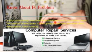 Know About Pc Problem
– In advanced technology, most of the people don’t know about his pc problems, hence
they unable to fix there laptops, so, this is giving you completely information about
those problems. Check it carefully.
 