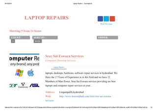 04/10/2016 Laptop Repairs ­ Doorstephub
data:text/html;charset=utf­8,%3Cdiv%20class%3D%22page­title%20share­enabled%20subtitle­missing%22%20style%3D%22margin%3A%200px%3B%20padding%3A%200px%3B%20border­width%3A%200px%200px%201px… 1/4
LAPTOP REPAIRS
Showing 5 from 11 Items
COUNT:
5
SORT BY:
DATE
ORDER:
Sree Sai Eswara Services
Computers Doorstep Services
laptops, desktops, hardware, software repair services in hyderabad. We
Have the 17 Years of Experience in in this field and we have 12
Members of Man Power. Sree Sai Eswara services providing are best
laptops and computer repair services at your…
Address:  Lingampallli,hyderabad
Web:  http://www.doorstephub.com/item/sree­sai­eswara­
services/
Laptop Repairs
Share this page
 