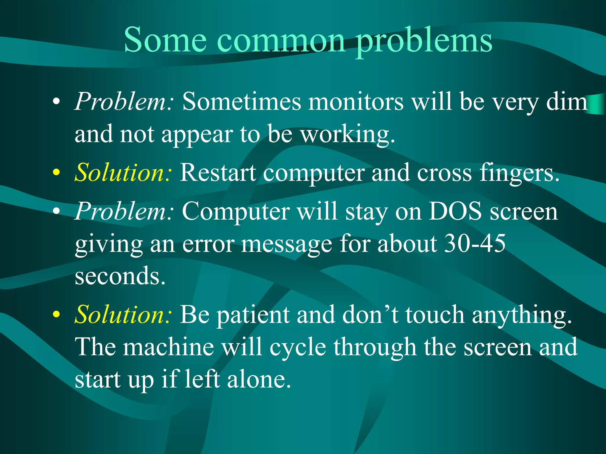 Some common problems
• Problem: Sometimes monitors will be very dim
and not appear to be working.
• Solution: Restart computer and cross fingers.
• Problem: Computer will stay on DOS screen
giving an error message for about 30-45
seconds.
• Solution: Be patient and don’t touch anything.
The machine will cycle through the screen and
start up if left alone.
 