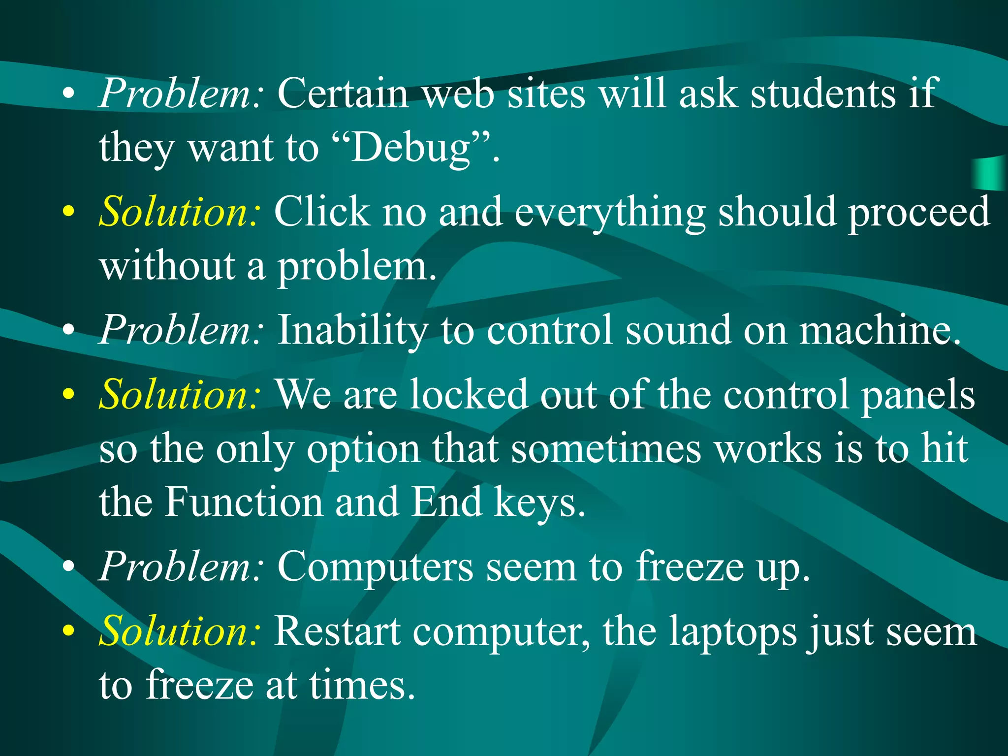 • Problem: Certain web sites will ask students if
they want to “Debug”.
• Solution: Click no and everything should proceed
without a problem.
• Problem: Inability to control sound on machine.
• Solution: We are locked out of the control panels
so the only option that sometimes works is to hit
the Function and End keys.
• Problem: Computers seem to freeze up.
• Solution: Restart computer, the laptops just seem
to freeze at times.
 