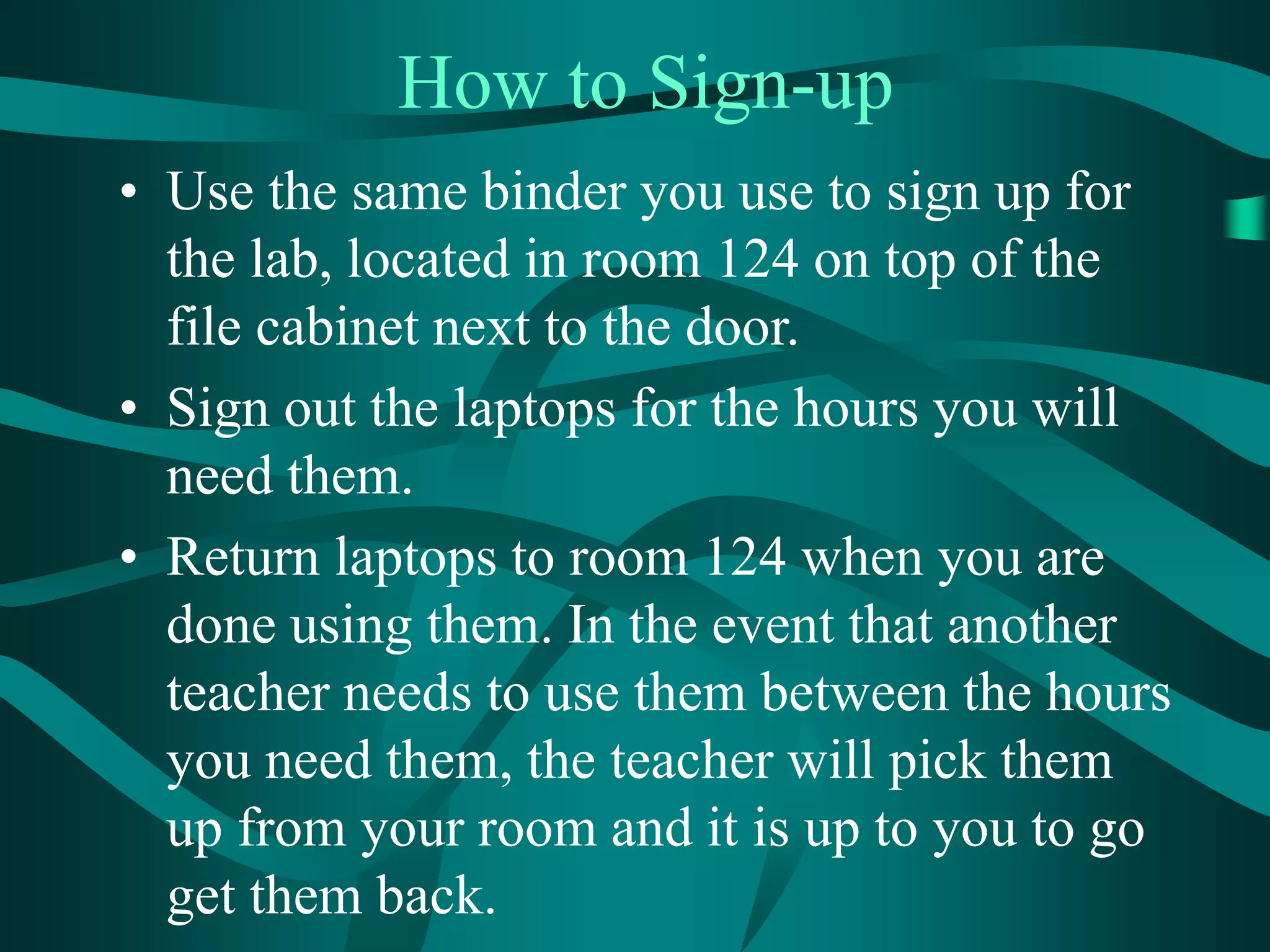 How to Sign-up
• Use the same binder you use to sign up for
the lab, located in room 124 on top of the
file cabinet next to the door.
• Sign out the laptops for the hours you will
need them.
• Return laptops to room 124 when you are
done using them. In the event that another
teacher needs to use them between the hours
you need them, the teacher will pick them
up from your room and it is up to you to go
get them back.
 
