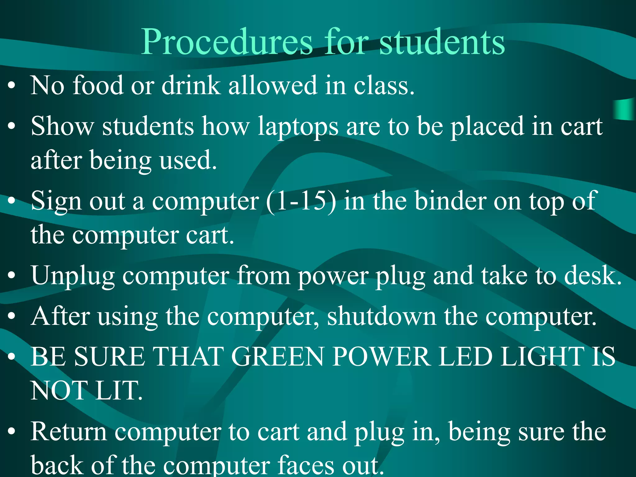 Procedures for students
• No food or drink allowed in class.
• Show students how laptops are to be placed in cart
after being used.
• Sign out a computer (1-15) in the binder on top of
the computer cart.
• Unplug computer from power plug and take to desk.
• After using the computer, shutdown the computer.
• BE SURE THAT GREEN POWER LED LIGHT IS
NOT LIT.
• Return computer to cart and plug in, being sure the
back of the computer faces out.
 