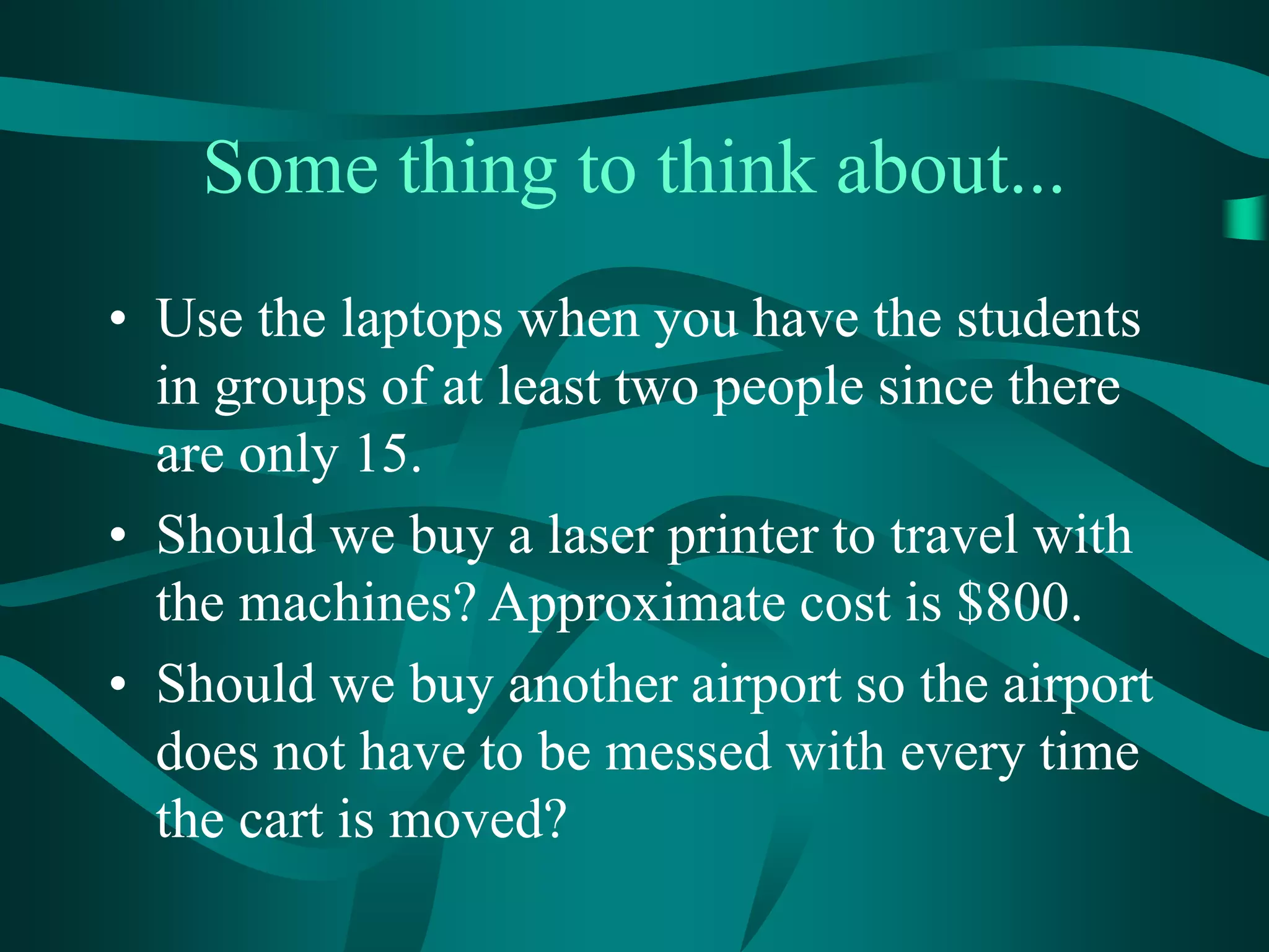 Some thing to think about...
• Use the laptops when you have the students
in groups of at least two people since there
are only 15.
• Should we buy a laser printer to travel with
the machines? Approximate cost is $800.
• Should we buy another airport so the airport
does not have to be messed with every time
the cart is moved?
 