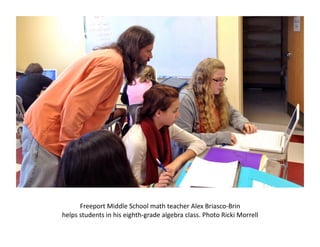 Freeport	
  Middle	
  School	
  math	
  teacher	
  Alex	
  Briasco-­‐Brin	
  	
  
helps	
  students	
  in	
  his	
  eighth-­‐grade	
  algebra	
  class.	
  Photo	
  Ricki	
  Morrell	
  
 