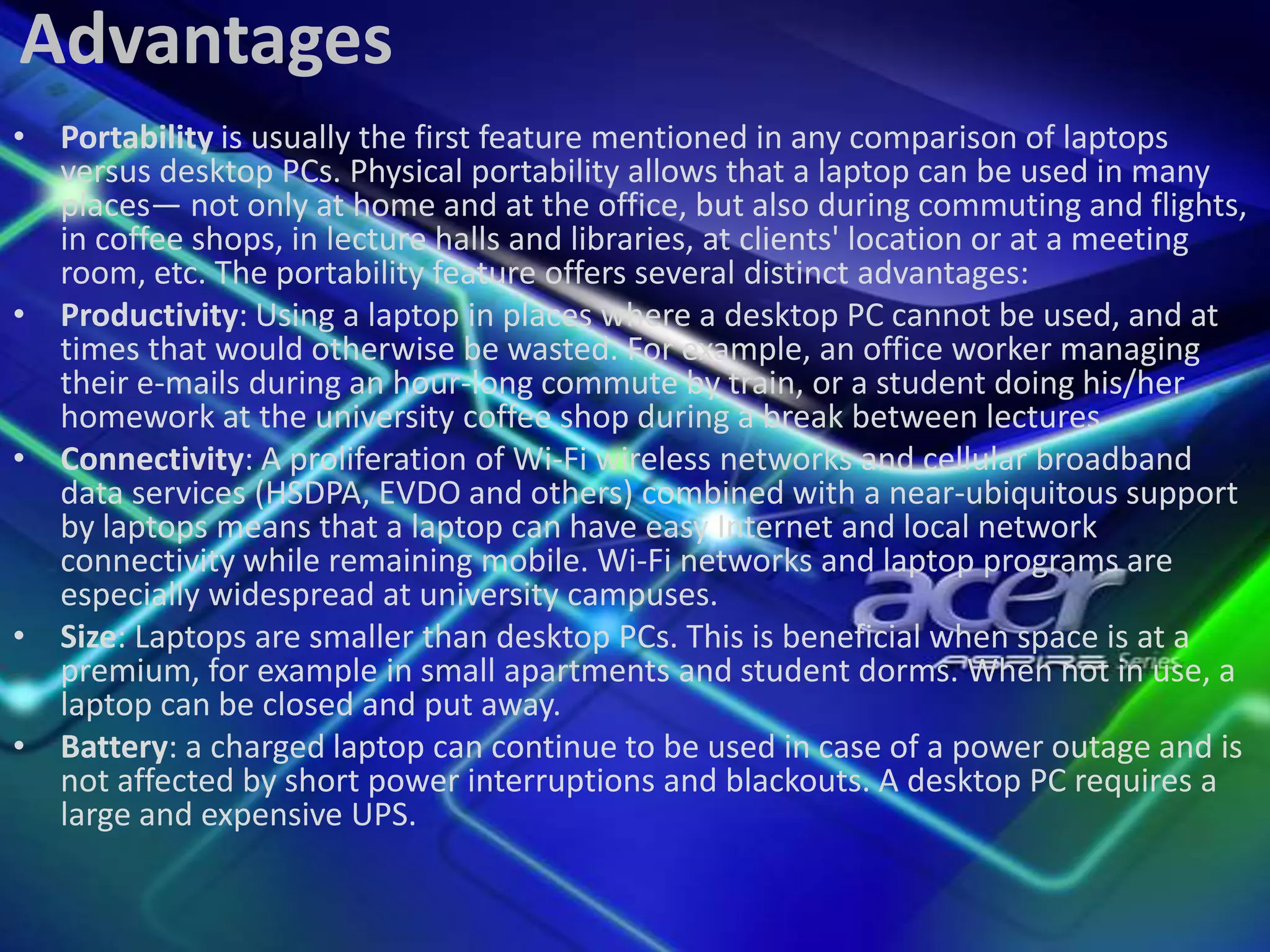 Advantages
• Portability is usually the first feature mentioned in any comparison of laptops
versus desktop PCs. Physical portability allows that a laptop can be used in many
places— not only at home and at the office, but also during commuting and flights,
in coffee shops, in lecture halls and libraries, at clients' location or at a meeting
room, etc. The portability feature offers several distinct advantages:
• Productivity: Using a laptop in places where a desktop PC cannot be used, and at
times that would otherwise be wasted. For example, an office worker managing
their e-mails during an hour-long commute by train, or a student doing his/her
homework at the university coffee shop during a break between lectures
• Connectivity: A proliferation of Wi-Fi wireless networks and cellular broadband
data services (HSDPA, EVDO and others) combined with a near-ubiquitous support
by laptops means that a laptop can have easy Internet and local network
connectivity while remaining mobile. Wi-Fi networks and laptop programs are
especially widespread at university campuses.
• Size: Laptops are smaller than desktop PCs. This is beneficial when space is at a
premium, for example in small apartments and student dorms. When not in use, a
laptop can be closed and put away.
• Battery: a charged laptop can continue to be used in case of a power outage and is
not affected by short power interruptions and blackouts. A desktop PC requires a
large and expensive UPS.

 