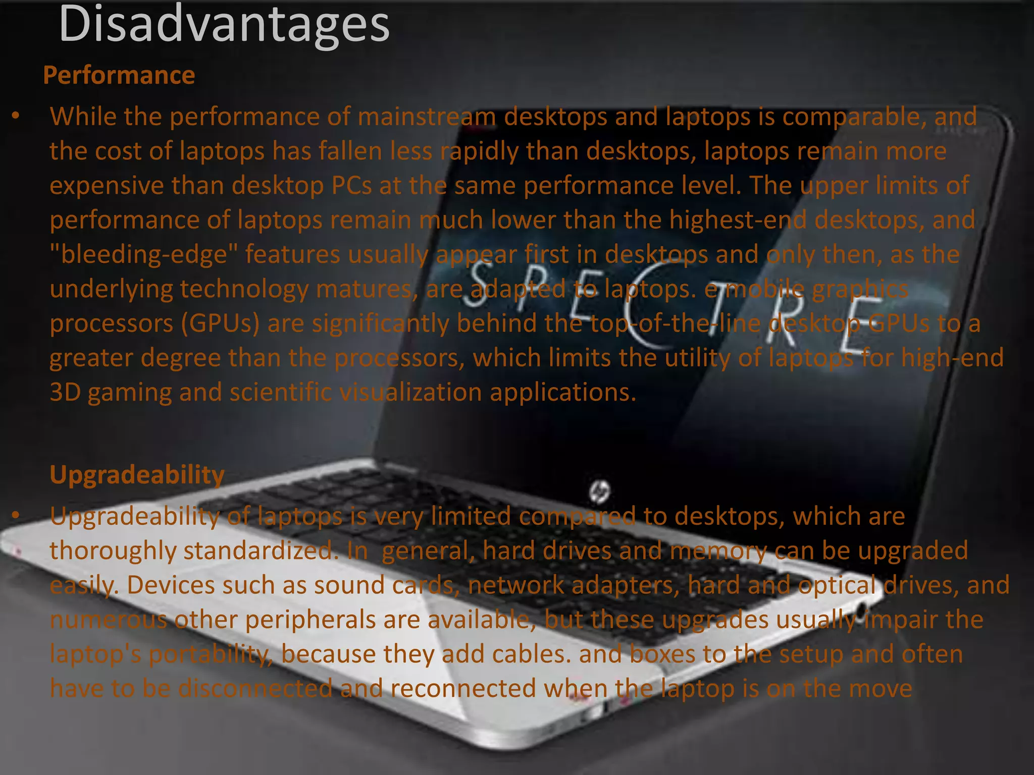 Disadvantages
Performance
• While the performance of mainstream desktops and laptops is comparable, and
the cost of laptops has fallen less rapidly than desktops, laptops remain more
expensive than desktop PCs at the same performance level. The upper limits of
performance of laptops remain much lower than the highest-end desktops, and
"bleeding-edge" features usually appear first in desktops and only then, as the
underlying technology matures, are adapted to laptops. e mobile graphics
processors (GPUs) are significantly behind the top-of-the-line desktop GPUs to a
greater degree than the processors, which limits the utility of laptops for high-end
3D gaming and scientific visualization applications.
Upgradeability
• Upgradeability of laptops is very limited compared to desktops, which are
thoroughly standardized. In general, hard drives and memory can be upgraded
easily. Devices such as sound cards, network adapters, hard and optical drives, and
numerous other peripherals are available, but these upgrades usually impair the
laptop's portability, because they add cables. and boxes to the setup and often
have to be disconnected and reconnected when the laptop is on the move

 