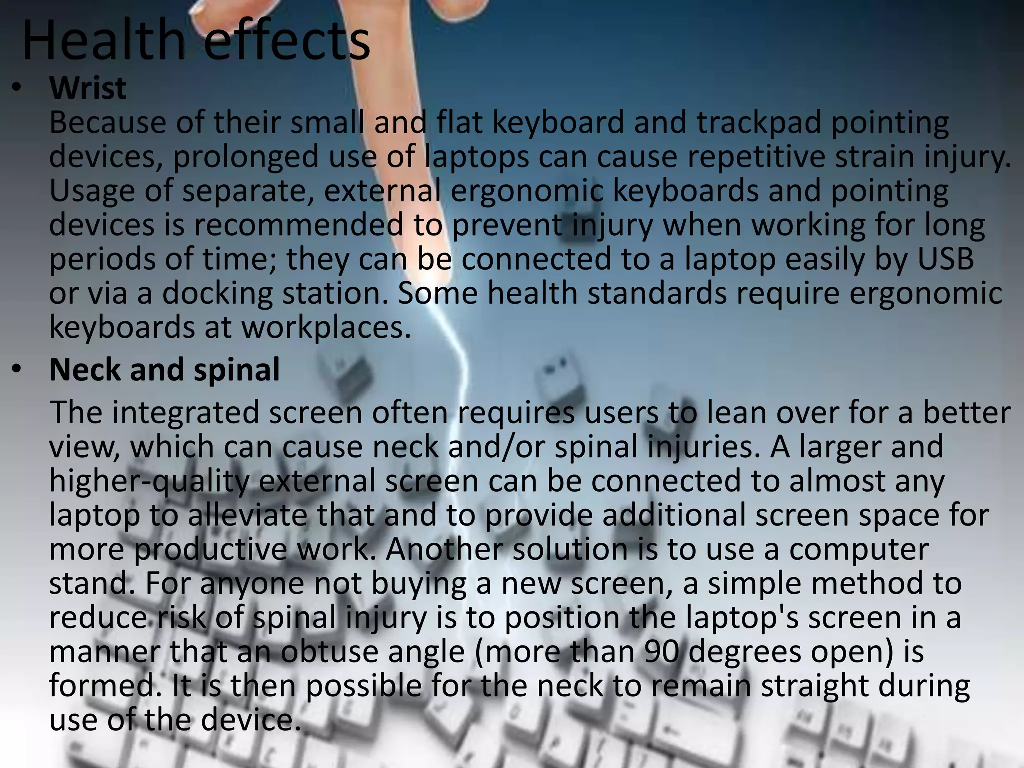 Health effects

• Wrist
Because of their small and flat keyboard and trackpad pointing
devices, prolonged use of laptops can cause repetitive strain injury.
Usage of separate, external ergonomic keyboards and pointing
devices is recommended to prevent injury when working for long
periods of time; they can be connected to a laptop easily by USB
or via a docking station. Some health standards require ergonomic
keyboards at workplaces.
• Neck and spinal
The integrated screen often requires users to lean over for a better
view, which can cause neck and/or spinal injuries. A larger and
higher-quality external screen can be connected to almost any
laptop to alleviate that and to provide additional screen space for
more productive work. Another solution is to use a computer
stand. For anyone not buying a new screen, a simple method to
reduce risk of spinal injury is to position the laptop's screen in a
manner that an obtuse angle (more than 90 degrees open) is
formed. It is then possible for the neck to remain straight during
use of the device.

 