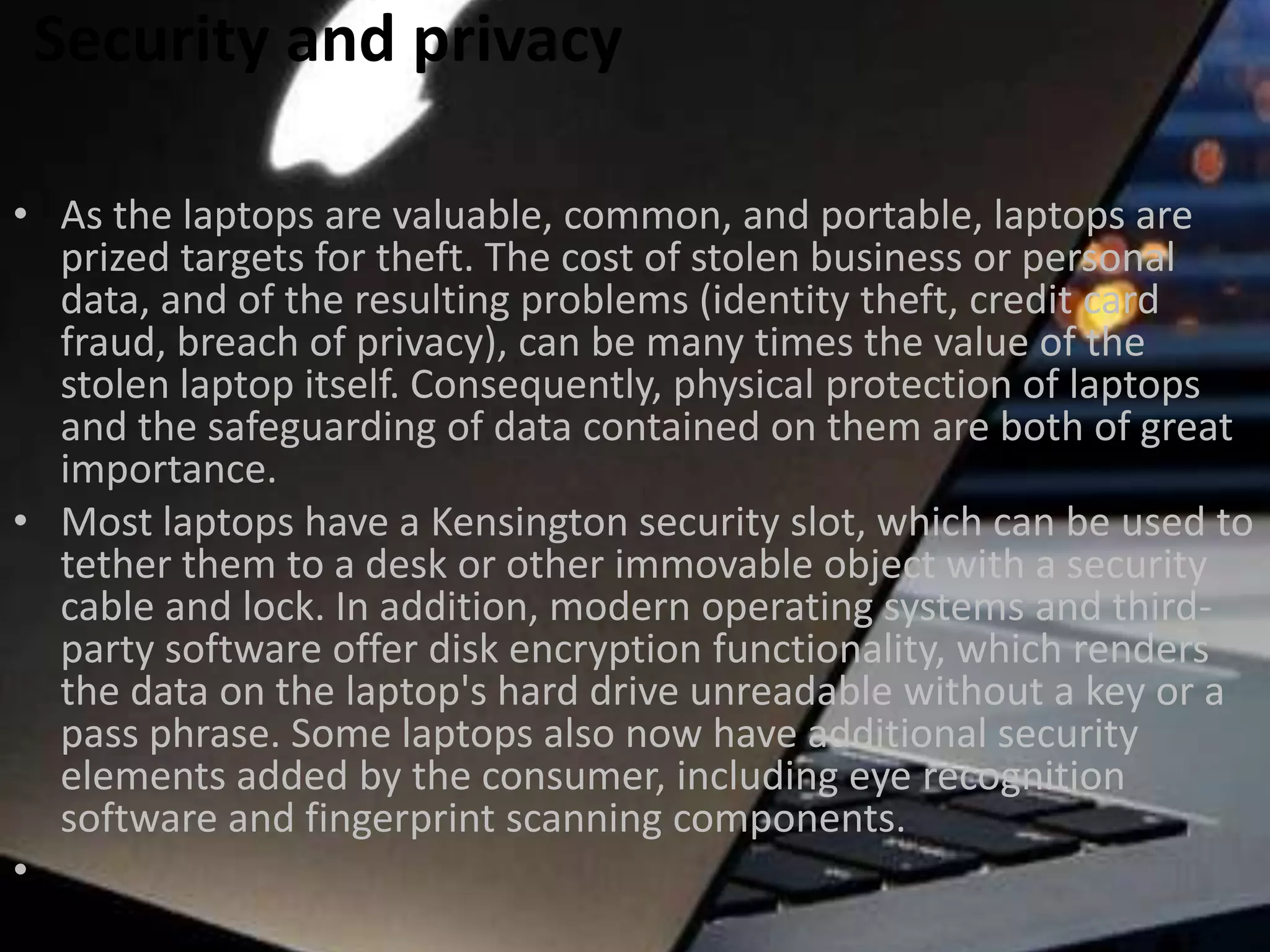 Security and privacy
• As the laptops are valuable, common, and portable, laptops are
prized targets for theft. The cost of stolen business or personal
data, and of the resulting problems (identity theft, credit card
fraud, breach of privacy), can be many times the value of the
stolen laptop itself. Consequently, physical protection of laptops
and the safeguarding of data contained on them are both of great
importance.
• Most laptops have a Kensington security slot, which can be used to
tether them to a desk or other immovable object with a security
cable and lock. In addition, modern operating systems and thirdparty software offer disk encryption functionality, which renders
the data on the laptop's hard drive unreadable without a key or a
pass phrase. Some laptops also now have additional security
elements added by the consumer, including eye recognition
software and fingerprint scanning components.
•

 