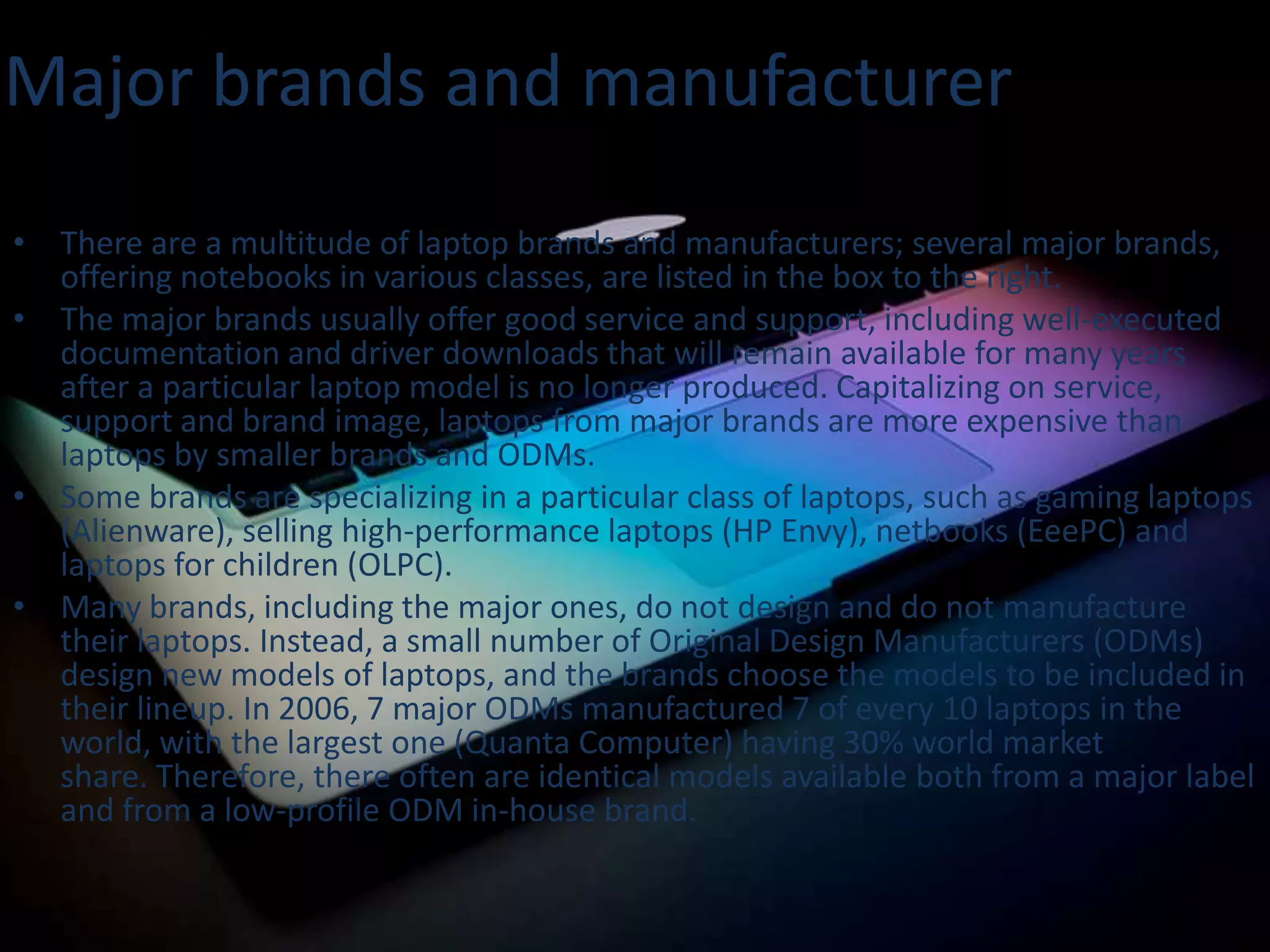 Major brands and manufacturer
• There are a multitude of laptop brands and manufacturers; several major brands,
offering notebooks in various classes, are listed in the box to the right.
• The major brands usually offer good service and support, including well-executed
documentation and driver downloads that will remain available for many years
after a particular laptop model is no longer produced. Capitalizing on service,
support and brand image, laptops from major brands are more expensive than
laptops by smaller brands and ODMs.
• Some brands are specializing in a particular class of laptops, such as gaming laptops
(Alienware), selling high-performance laptops (HP Envy), netbooks (EeePC) and
laptops for children (OLPC).
• Many brands, including the major ones, do not design and do not manufacture
their laptops. Instead, a small number of Original Design Manufacturers (ODMs)
design new models of laptops, and the brands choose the models to be included in
their lineup. In 2006, 7 major ODMs manufactured 7 of every 10 laptops in the
world, with the largest one (Quanta Computer) having 30% world market
share. Therefore, there often are identical models available both from a major label
and from a low-profile ODM in-house brand.

 