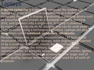 Laptops
A laptop computer is a personal computer for mobile use. A
laptop has most of the same components as a desktop
computer, including a display, a keyboard, a pointing device such
as a touchpad (also known as a trackpad) and/or a pointing
stick, and speakers into a single unit. A laptop is powered
by mains electricity via an AC adapter, and can be used away
from an outlet using a rechargeable battery. Laptops are also
sometimes called notebook computers, ultrabooks.
Portable computers, originally monochrome CRT-based and
developed into the modern laptops, were originally considered
to be a small niche market, mostly for specialized field
applications such as the military, accountants and sales
representatives. As portable computers became smaller, lighter,
cheaper, more powerful and as screens became larger and of
better quality, laptops became very widely used for all sorts of
purposes

 