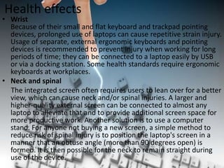 Health effects

• Wrist
Because of their small and flat keyboard and trackpad pointing
devices, prolonged use of laptops can cause repetitive strain injury.
Usage of separate, external ergonomic keyboards and pointing
devices is recommended to prevent injury when working for long
periods of time; they can be connected to a laptop easily by USB
or via a docking station. Some health standards require ergonomic
keyboards at workplaces.
• Neck and spinal
The integrated screen often requires users to lean over for a better
view, which can cause neck and/or spinal injuries. A larger and
higher-quality external screen can be connected to almost any
laptop to alleviate that and to provide additional screen space for
more productive work. Another solution is to use a computer
stand. For anyone not buying a new screen, a simple method to
reduce risk of spinal injury is to position the laptop's screen in a
manner that an obtuse angle (more than 90 degrees open) is
formed. It is then possible for the neck to remain straight during
use of the device.

 