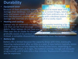 Durability
• Equipment wear
Because of their portability, laptops are subject to more wear and physical
damage than desktops. Components such as screen hinges, latches, power
jacks and power cords deteriorate gradually from ordinary use. A liquid spill
onto the keyboard, a rather minor mishap with a desktop system, can
damage the internals of a laptop and result in a costly repair.
• Heating and cooling
Laptops rely on extremely compact cooling systems involving a fan and heat
sink that can fail from blockage caused by accumulated airborne dust and
debris. Most laptops do not have any type of removable dust collection
filter over the air intake for these cooling systems, resulting in a system that
gradually causes it to conduct more heat and noise as the years pass.
Instead, a complete disassembly is required to clean the laptops.
• Battery life
Battery life is limited because the capacity drops with time, eventually
requiring replacement after as little as a year. A new battery typically stores
enough energy to run the laptop for three to five hours, depending on
usage, configuration, as it ages, the battery's energy storage will dissipate
progressively until it lasts only a few minutes. Replacement batteries can
also be expensive.

 