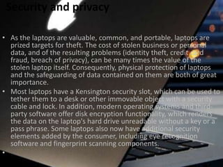 Security and privacy
• As the laptops are valuable, common, and portable, laptops are
prized targets for theft. The cost of stolen business or personal
data, and of the resulting problems (identity theft, credit card
fraud, breach of privacy), can be many times the value of the
stolen laptop itself. Consequently, physical protection of laptops
and the safeguarding of data contained on them are both of great
importance.
• Most laptops have a Kensington security slot, which can be used to
tether them to a desk or other immovable object with a security
cable and lock. In addition, modern operating systems and thirdparty software offer disk encryption functionality, which renders
the data on the laptop's hard drive unreadable without a key or a
pass phrase. Some laptops also now have additional security
elements added by the consumer, including eye recognition
software and fingerprint scanning components.
•

 