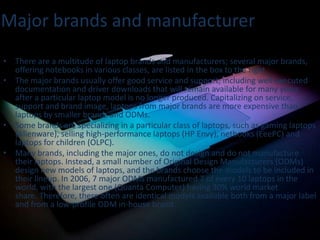 Major brands and manufacturer
• There are a multitude of laptop brands and manufacturers; several major brands,
offering notebooks in various classes, are listed in the box to the right.
• The major brands usually offer good service and support, including well-executed
documentation and driver downloads that will remain available for many years
after a particular laptop model is no longer produced. Capitalizing on service,
support and brand image, laptops from major brands are more expensive than
laptops by smaller brands and ODMs.
• Some brands are specializing in a particular class of laptops, such as gaming laptops
(Alienware), selling high-performance laptops (HP Envy), netbooks (EeePC) and
laptops for children (OLPC).
• Many brands, including the major ones, do not design and do not manufacture
their laptops. Instead, a small number of Original Design Manufacturers (ODMs)
design new models of laptops, and the brands choose the models to be included in
their lineup. In 2006, 7 major ODMs manufactured 7 of every 10 laptops in the
world, with the largest one (Quanta Computer) having 30% world market
share. Therefore, there often are identical models available both from a major label
and from a low-profile ODM in-house brand.

 