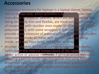 Accessories
• A common accessory for laptops is a laptop sleeve, laptop
skin or laptop case, which provides a degree of protection
from drops or impacts. Sleeves, which are distinguished by
being relatively thin and flexible, are most commonly made
of neoprene, with sturdier ones made of LRPu (low-resilience
polyurethane), with some wrapped in ballistic nylon to
provide some measure of waterproofing. Bulkier and sturdier
cases can be made of metal with polyurethane padding
inside, and may have locks, for added security.
• Another common accessory is a laptop cooler. This device
helps lower the internal temperature of the laptop by using
either active or passive methods. A general active method is
plugging a laptop cooler into the laptop and using fans to
draw heat away from the laptop. A common passive method
is just propping the laptop up on some type of pad so it can
receive more air flow.

 