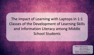 The Impact of Learning with Laptops in 1:1 
Classes of the Development of Learning Skills 
and Information Literacy among Middle 
School Students 
Names: Melissa León V. 
Karla Pineda B. 
Monserrat Yáñez S. 
Teacher: Carla Chávez S. 
Subject: Academic Writing II 
 