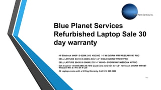 Blue Planet Services
Refurbished Laptop Sale 30
day warranty
HP Elitebook 8440P i5-520M 2.4G 4G/250G 14" W DVDRW WIFI WEBCAM / W7 PRO
DELL LATITUDE E4310 i5-540M 2.53G 13.3" WXGA DVDRW WIFI W7PRO
DELL LATITUDE E6430 i5-3340M 2.7G 14” HD/HD+ DVDRW WIFI WEBCAM W7PRO
Dell Inspiron 15-5555 AMD A8-7410 Quad Core 2.2G 6G/I tb 15.6” HD Touch DVDRW WIFI/BT
Webcam Win 8.1 Pro 64 4 Cell
All Laptops come with a 30 Day Warranty, Call 323. 929.5699
Theses
 