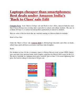 Company News : In its 'Back to College' sale and 'Back to class' offers, Amazon India has since
June 8 been offering very exciting deals especially for school and college students. The sale, to
continue till June 11, is centred around products particularly of interest to students.
Here are some of the best deals that are currently running on Amazon India for students:
Back to Class Sale
Under the 'Back to Class' sale, Amazon India is offering huge discounts and offers on books,
school bags, sports & fitness accessories and basic school supplies.
Books
For students in class 10, the e-commerce giant is offering Oswaal social science CBSE chapter-
wise and topic-wise question banks with complete solutions (for March 2018 exam) for Rs 215.
The deal is available as a lightning deal and is valid till 2 pm on June 9. At current lightening deal
price, the book is selling at a discount of 46 per cent.
 