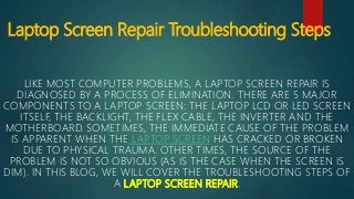 Laptop Screen Repair Troubleshooting Steps
LIKE MOST COMPUTER PROBLEMS, A LAPTOP SCREEN REPAIR IS
DIAGNOSED BY A PROCESS OF ELIMINATION. THERE ARE 5 MAJOR
COMPONENTS TO A LAPTOP SCREEN: THE LAPTOP LCD OR LED SCREEN
ITSELF, THE BACKLIGHT, THE FLEX CABLE, THE INVERTER AND THE
MOTHERBOARD. SOMETIMES, THE IMMEDIATE CAUSE OF THE PROBLEM
IS APPARENT WHEN THE LAPTOP SCREEN HAS CRACKED OR BROKEN
DUE TO PHYSICAL TRAUMA. OTHER TIMES, THE SOURCE OF THE
PROBLEM IS NOT SO OBVIOUS (AS IS THE CASE WHEN THE SCREEN IS
DIM). IN THIS BLOG, WE WILL COVER THE TROUBLESHOOTING STEPS OF
A LAPTOP SCREEN REPAIR.
 