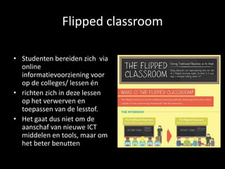 Flipped classroom
• Studenten bereiden zich via
online
informatievoorziening voor
op de colleges/ lessen én
• richten zich in deze lessen
op het verwerven en
toepassen van de lesstof.
• Het gaat dus niet om de
aanschaf van nieuwe ICT
middelen en tools, maar om
het beter benutten
 