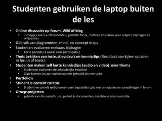 Studenten gebruiken de laptop buiten
de les
• Online discussies op forum, Wiki of blog
• Groepjes van 5 a 10 studenten, gerichte focus,, heldere afspraken voor subject, bijdragen en
referenties
• Gebruik van diagrammen, mind- en concept maps
• Studenten evalueren mekaars bijdragen
• Korte periode (1 week) voor participatie)
• Thuis bekijken van instructievideo's en kennisclips (Resultaat van kijken opladen
in forum of toets)
• Studenten maken zelf korte kennisclips (audio en video) over thema
• Studenten evalueren de inhoudelijke kwaliteit
• Clips kunnen in jaar nadien worden gebruikt als instructie
• Portfolio’s
• Student is content curator
• Student verzamelt webbronnen over bepaalde topic met annotaties en aanvullingen in forum
• Groepsprojecten
• gebruik van discussieforum, gedeelde documenten, synchrone communicatie
 