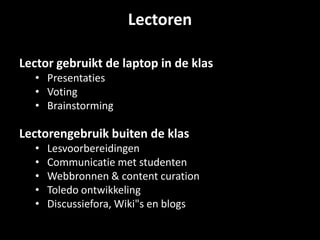 Lectoren
Lector gebruikt de laptop in de klas
• Presentaties
• Voting
• Brainstorming
Lectorengebruik buiten de klas
• Lesvoorbereidingen
• Communicatie met studenten
• Webbronnen & content curation
• Toledo ontwikkeling
• Discussiefora, Wiki"s en blogs
 