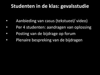 Studenten in de klas: gevalsstudie
• Aanbieding van casus (tekstueel/ video)
• Per 4 studenten: aandragen van oplossing
• Posting van de bijdrage op forum
• Plenaire bespreking van de bijdragen
 