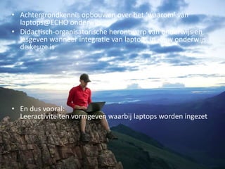 Wat ga je leren?
• Achtergrondkennis opbouwen over het ‘waarom’ van
laptops@ECHO onderwijs
• Didactisch-organisatorische herontwerp van onderwijs en
lesgeven wanneer integratie van laptops in jouw onderwijs
de keuze is
• En dus vooral:
Leeractiviteiten vormgeven waarbij laptops worden ingezet
 