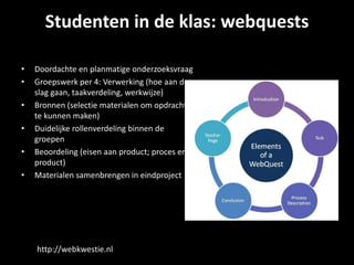 Studenten in de klas: webquests
• Doordachte en planmatige onderzoeksvraag
• Groepswerk per 4: Verwerking (hoe aan de
slag gaan, taakverdeling, werkwijze)
• Bronnen (selectie materialen om opdracht
te kunnen maken)
• Duidelijke rollenverdeling binnen de
groepen
• Beoordeling (eisen aan product; proces en
product)
• Materialen samenbrengen in eindproject
http://webkwestie.nl
 