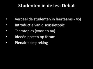 Studenten in de les: Debat
• Verdeel de studenten in leerteams - 4S)
• Introductie van discussietopic
• Teamtopics (voor en na)
• Ideeën posten op forum
• Plenaire bespreking
 