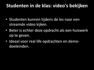 Studenten in de klas: video's bekijken
• Studenten kunnen tijdens de les naar een
streamde video kijken.
• Beter is echter deze opdracht als een huiswerk
op te geven.
• Ideaal voor real life opdrachten en demo-
doeleinden.
 
