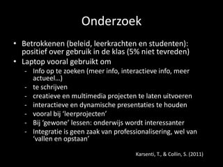 Onderzoek
• Betrokkenen (beleid, leerkrachten en studenten):
positief over gebruik in de klas (5% niet tevreden)
• Laptop vooral gebruikt om
- Info op te zoeken (meer info, interactieve info, meer
actueel…)
- te schrijven
- creatieve en multimedia projecten te laten uitvoeren
- interactieve en dynamische presentaties te houden
- vooral bij ‘leerprojecten’
- Bij ‘gewone’ lessen: onderwijs wordt interessanter
- Integratie is geen zaak van professionalisering, wel van
‘vallen en opstaan’
Karsenti, T., & Collin, S. (2011)
 