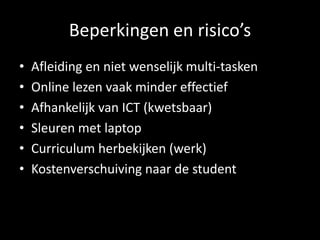 Beperkingen en risico’s
• Afleiding en niet wenselijk multi-tasken
• Online lezen vaak minder effectief
• Afhankelijk van ICT (kwetsbaar)
• Sleuren met laptop
• Curriculum herbekijken (werk)
• Kostenverschuiving naar de student
 