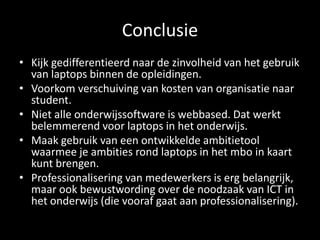 Conclusie
• Kijk gedifferentieerd naar de zinvolheid van het gebruik
van laptops binnen de opleidingen.
• Voorkom verschuiving van kosten van organisatie naar
student.
• Niet alle onderwijssoftware is webbased. Dat werkt
belemmerend voor laptops in het onderwijs.
• Maak gebruik van een ontwikkelde ambitietool
waarmee je ambities rond laptops in het mbo in kaart
kunt brengen.
• Professionalisering van medewerkers is erg belangrijk,
maar ook bewustwording over de noodzaak van ICT in
het onderwijs (die vooraf gaat aan professionalisering).
 