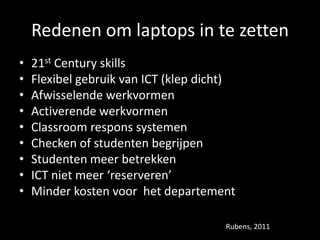 Redenen om laptops in te zetten
• 21st Century skills
• Flexibel gebruik van ICT (klep dicht)
• Afwisselende werkvormen
• Activerende werkvormen
• Classroom respons systemen
• Checken of studenten begrijpen
• Studenten meer betrekken
• ICT niet meer ‘reserveren’
• Minder kosten voor het departement
Rubens, 2011
 