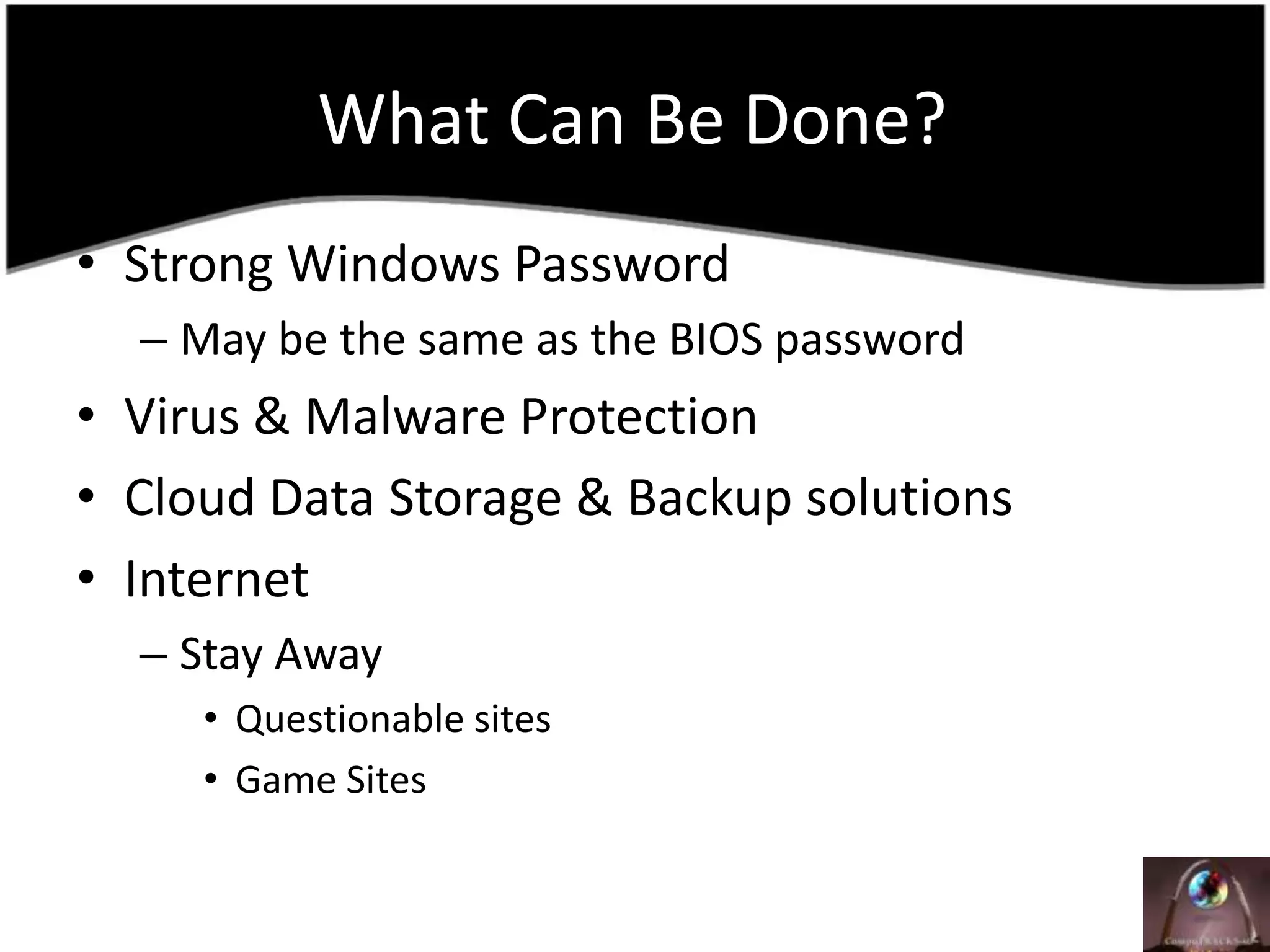 What Can Be Done?	Strong Windows PasswordMay be the same as the BIOS passwordVirus & Malware ProtectionCloud Data Storage & Backup solutionsInternetStay AwayQuestionable sitesGame Sites