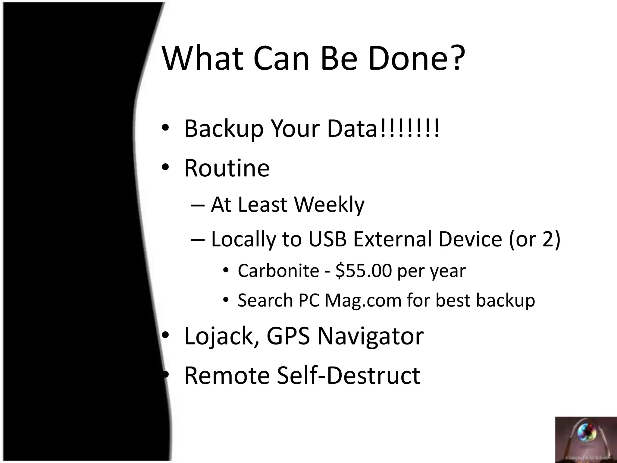 What Can Be Done?Backup Your Data!!!!!!!RoutineAt Least WeeklyLocally to USB External Device (or 2)Carbonite - $55.00 per yearSearch PC Mag.com for best backupLojack, GPS NavigatorRemote Self-Destruct