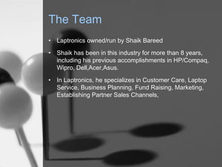 The Team
•

Laptronics owned/run by Shaik Bareed

•

Shaik has been in this industry for more than 8 years,
including his previous accomplishments in HP/Compaq,
Wipro, Dell,Acer,Asus.

•

In Laptronics, he specializes in Customer Care, Laptop
Service, Business Planning, Fund Raising, Marketing,
Establishing Partner Sales Channels,

 
