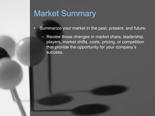 Market Summary
•

Summarize your market in the past, present, and future.
– Review those changes in market share, leadership,
players, market shifts, costs, pricing, or competition
that provide the opportunity for your company’s
success.

 