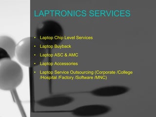 LAPTRONICS SERVICES
•

Laptop Chip Level Services

•

Laptop Buyback

•

Laptop ASC & AMC

•

Laptop Accessories

•

Laptop Service Outsourcing (Corporate /College
/Hospital /Factory /Software /MNC)

 