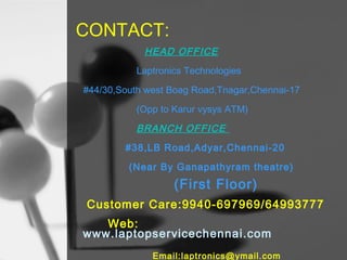 CONTACT:
HEAD OFFICE
Laptronics Technologies
#44/30,South west Boag Road,Tnagar,Chennai-17
(Opp to Karur vysys ATM)

BRANCH OFFICE
#38,LB Road,Adyar,Chennai-20
(Near By Ganapathyram theatre)

(First Floor)
Customer Care:9940-697969/64993777
Web:
www.laptopservicechennai.com
Email:laptronics@ymail.com

 